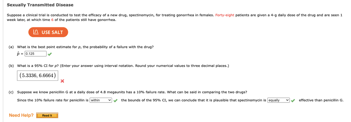 Sexually Transmitted Disease
Suppose a clinical trial is conducted to test the efficacy of a new drug, spectinomycin, for treating gonorrhea in females. Forty-eight patients are given a 4-g daily dose of the drug and are seen 1
week later, at which time 6 of the patients still have gonorrhea.
USE SALT
(a) What is the best point estimate for p, the probability of a failure with the drug?
p = 0.125
✔
(b) What is a 95% CI for p? (Enter your answer using interval notation. Round your numerical values to three decimal places.)
(5.3336, 6.6664)
Need Help?
(c) Suppose we know penicillin G at a daily dose of 4.8 megaunits has a 10% failure rate. What can be said in comparing the two drugs?
Since the 10% failure rate for penicillin is within
X
Read It
✓ the bounds of the 95% CI, we can conclude that it is plausible that spectinomycin is equally ✔✔✔ effective than penicillin G.