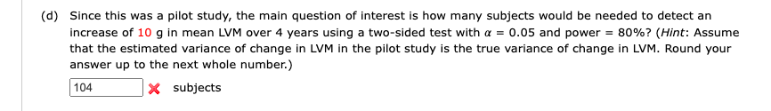 (d) Since this was a pilot study, the main question of interest is how many subjects would be needed to detect an
increase of 10 g in mean LVM over 4 years using a two-sided test with a = 0.05 and power = 80%? (Hint: Assume
that the estimated variance of change in LVM in the pilot study is the true variance of change in LVM. Round your
answer up to the next whole number.)
104
X subjects