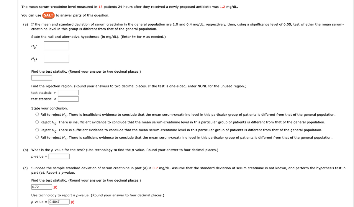 The mean serum-creatinine level measured in 13 patients 24 hours after they received a newly proposed antibiotic was 1.2 mg/dL.
You can use SALT to answer parts of this question.
(a) If the mean and standard deviation of serum creatinine in the general population are 1.0 and 0.4 mg/dL, respectively, then, using a significance level of 0.05, test whether the mean serum-
creatinine level in this group is different from that of the general population.
State the null and alternative hypotheses (in mg/dL). (Enter != for as needed.)
Ho
H₁:
Find the test statistic. (Round your answer to two decimal places.)
Find the rejection region. (Round your answers to two decimal places. If the test is one-sided, enter NONE for the unused region.)
test statistic >
test statistic <
State your conclusion.
O Fail to reject Ho. There is insufficient evidence to conclude that the mean serum-creatinine level in this particular group of patients is different from that of the general population.
O Reject Ho. There is insufficient evidence to conclude that the mean serum-creatinine level in this particular group of patients is different from that of the general population.
O Reject Ho. There is sufficient evidence to conclude that the mean serum-creatinine level in this particular group of patients is different from that of the general population.
O Fail to reject Ho. There is sufficient evidence to conclude that the mean serum-creatinine level in this particular group of patients is different from that of the general population.
(b) What is the p-value for the test? (Use technology to find the p-value. Round your answer to four decimal places.)
p-value =
(c) Suppose the sample standard deviation of serum creatinine in part (a) is 0.7 mg/dL. Assume that the standard deviation of serum creatinine is not known, and perform the hypothesis test in
part (a). Report a p-value.
Find the test statistic. (Round your answer to two decimal places.)
0.72
X
Use technology to report a p-value. (Round your answer to four decimal places.)
p-value = 0.4847
X