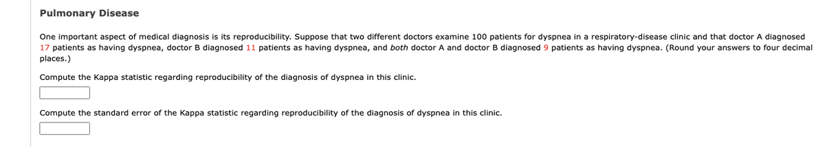 Pulmonary Disease
One important aspect of medical diagnosis is its reproducibility. Suppose that two different doctors examine 100 patients for dyspnea in a respiratory-disease clinic and that doctor A diagnosed
17 patients as having dyspnea, doctor B diagnosed 11 patients as having dyspnea, and both doctor A and doctor B diagnosed 9 patients as having dyspnea. (Round your answers to four decimal
places.)
Compute the Kappa statistic regarding reproducibility of the diagnosis of dyspnea in this clinic.
Compute the standard error of the Kappa statistic regarding reproducibility of the diagnosis of dyspnea in this clinic.