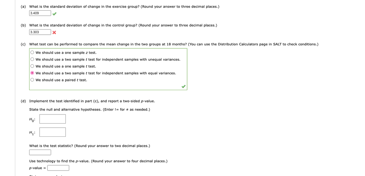 (a) What is the standard deviation of change in the exercise group? (Round your answer to three decimal places.)
3.409
(b) What is the standard deviation of change in the control group? (Round your answer to three decimal places.)
3.303
X
(c) What test can be performed to compare the mean change in the two groups at 18 months? (You can use the Distribution Calculators page in SALT to check conditions.)
O We should use a one sample z test.
O We should use a two sample t test for independent samples with unequal variances.
O We should use a one sample t test.
Ⓒ We should use a two sample t test for independent samples with equal variances.
O We should use a paired t test.
(d) Implement the test identified in part (c), and report a two-sided p-value.
State the null and alternative hypotheses. (Enter != for as needed.)
Ho:
H₁:
What is the test statistic? (Round your answer to two decimal places.)
Use technology to find the p-value. (Round your answer to four decimal places.)
p-value =