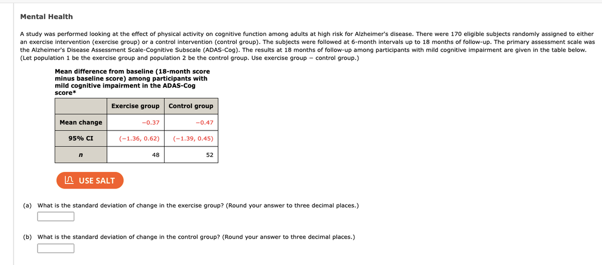 Mental Health
A study was performed looking at the effect of physical activity on cognitive function among adults at high risk for Alzheimer's disease. There were 170 eligible subjects randomly assigned to either
an exercise intervention (exercise group) or a control intervention (control group). The subjects were followed at 6-month intervals up to 18 months of follow-up. The primary assessment scale was
the Alzheimer's Disease Assessment Scale-Cognitive Subscale (ADAS-Cog). The results at 18 months of follow-up among participants with mild cognitive impairment are given in the table below.
(Let population 1 be the exercise group and population 2 be the control group. Use exercise group control group.)
Mean difference from baseline (18-month score
minus baseline score) among participants with
mild cognitive impairment in the ADAS-Cog
score*
Mean change
95% CI
n
Exercise group
USE SALT
-0.37
(-1.36, 0.62)
48
Control group
-0.47
(-1.39, 0.45)
52
(a) What is the standard deviation of change in the exercise group? (Round your answer to three decimal places.)
(b) What is the standard deviation of change in the control group? (Round your answer to three decimal places.)