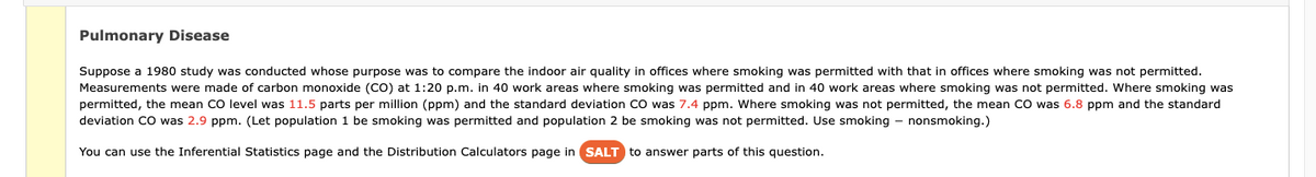 Pulmonary Disease
Suppose a 1980 study was conducted whose purpose was to compare the indoor air quality in offices where smoking was permitted with that in offices where smoking was not permitted.
Measurements were made of carbon monoxide (CO) at 1:20 p.m. in 40 work areas where smoking was permitted and in 40 work areas where smoking was not permitted. Where smoking was
permitted, the mean CO level was 11.5 parts per million (ppm) and the standard deviation CO was 7.4 ppm. Where smoking was not permitted, the mean CO was 6.8 ppm and the standard
deviation CO was 2.9 ppm. (Let population 1 be smoking was permitted and population 2 be smoking was not permitted. Use smoking - nonsmoking.)
You can use the Inferential Statistics page and the Distribution Calculators page in SALT to answer parts of this question.