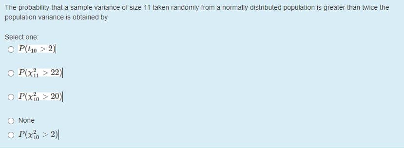 The probability that a sample variance of size 11 taken randomly from a normally distributed population is greater than twice the
population variance is obtained by
Select one:
O P(tio > 2)
O P(xi > 22)|
O P(xio > 20)|
O None
O P(xio > 2)||
