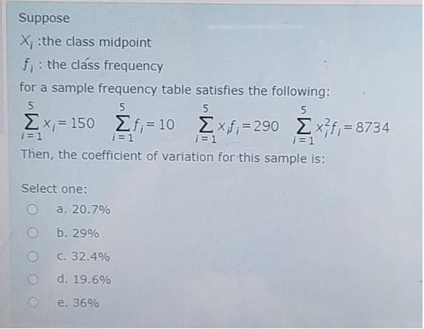 Suppose
X :the class midpoint
f;: the class frequency
for a sample frequency table satisfies the following:
5
5
5
5
2x; = 150
Σί- 10 Σχ-290 Σxf- 8734
i=1
i=1
i=1
j = 1
Then, the coefficient of variation for this sample is:
Select one:
a. 20.7%
b. 29%
C. 32.4%
d. 19.6%
e. 36%
