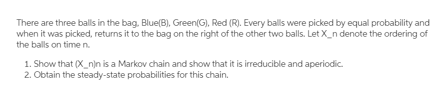 There are three balls in the bag, Blue(B), Green(G), Red (R). Every balls were picked by equal probability and
when it was picked, returns it to the bag on the right of the other two balls. Let X_n denote the ordering of
the balls on timen.
1. Show that (X_n)n is a Markov chain and show that it is irreducible and aperiodic.
2. Obtain the steady-state probabilities for this chain.
