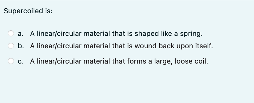 Supercoiled is:
A linear/circular material that is shaped like a spring.
O b. A linear/circular material that is wound back upon itself.
O c. A linear/circular material that forms a large, loose coil.
