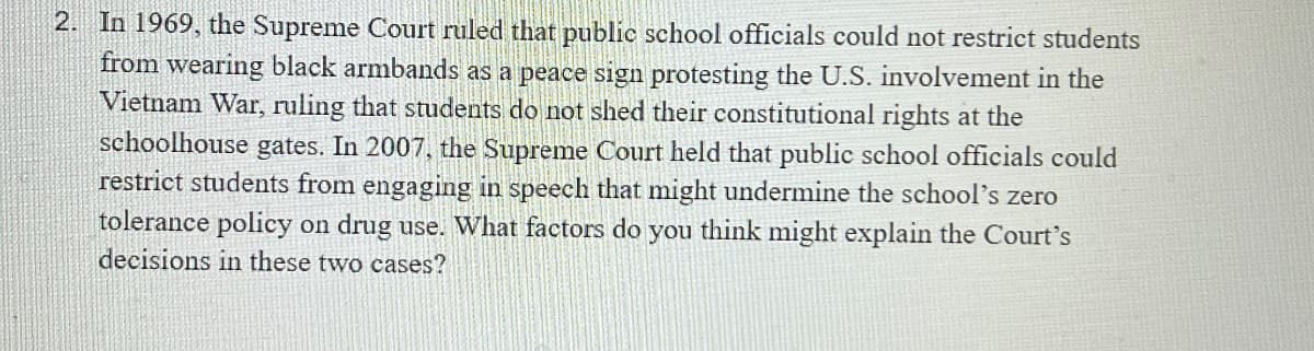 2. In 1969, the Supreme Court ruled that public school officials could not restrict students
from wearing black armbands as a peace sign protesting the U.S. involvement in the
Vietnam War, ruling that students do not shed their constitutional rights at the
schoolhouse gates. In 2007, the Supreme Court held that public school officials could
restrict students from engaging in speech that might undermine the school's zero
tolerance policy on drug use. What factors do you think might explain the Court's
decisions in these two cases?