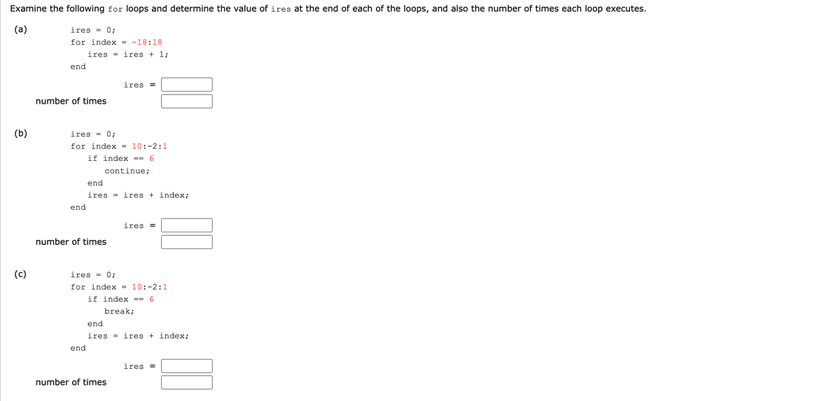 Examine the following for loops and determine the value of ires at the end of each of the loops, and also the number of times each loop executes.
(a)
ires = 0;
for index
-18:18
ires =
ires + 1;
end
ires =
number of times
(b)
ires
= 0;
for index = 10:-2:1
if index
6.
==
continue;
end
ires = ires + index;
end
ires =
number of times
(c)
ires
0;
for index = 10:-2:1
if index ==
break;
end
ires = ires + index;
end
ires =
number of times
