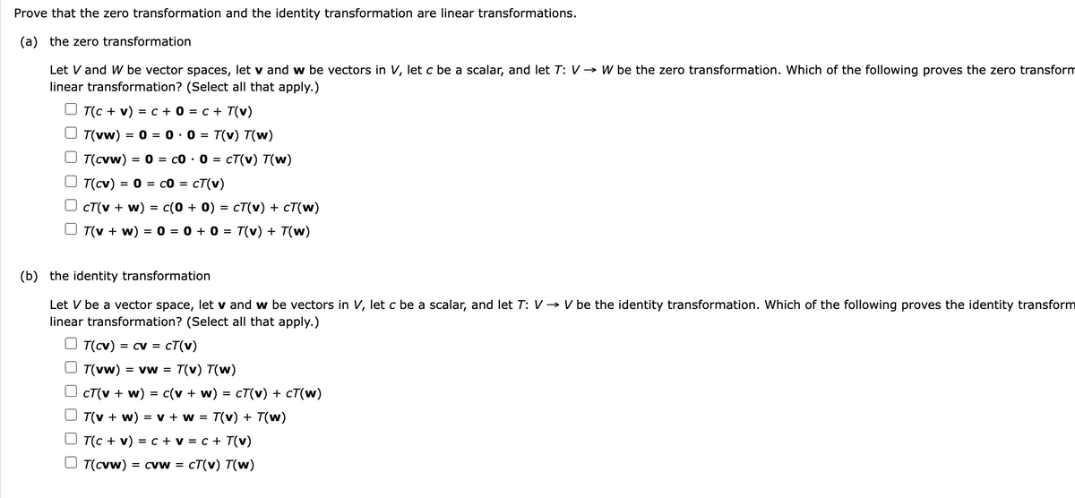 Prove that the zero transformation and the identity transformation are linear transformations.
(a) the zero transformation
Let V and W be vector spaces, let v and w be vectors in V, let c be a scalar, and let T: V→ W be the zero transformation. Which of the following proves the zero transform
linear transformation? (Select all that apply.)
Т(с + v) 3D с +0 %3D с + T(v)
=
T(vw)
= 0
= 0 : 0
T(v) T(w)
T(cvw) = 0 = c0 ·
0 = cT(v) T(w)
%3D
T(cv)
= 0 = c0 = cT(v)
CT(v + w) = c(0 + 0) = cT(v) + cT(w)
%3D
T(v + w) = 0 = 0 + 0 =
T(v) + T(w)
(b) the identity transformation
Let V be a vector space, let v and w be vectors in V, let c be a scalar, and let T: V → V be the identity transformation. Which of the following proves the identity transform
linear transformation? (Select all that apply.)
T(cv) = cv =
cT(v)
T(vw)
= VW =
T(v) T(w)
CT(v + w)
c(v + w)
CT(v) + cT(w)
T(v + w) = v + w = T(v) + T(w)
T(c + v) = c + v = c + T(v)
T(cvw)
= CVw =
CT(v) T(w)
