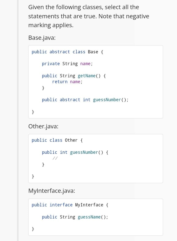 Given the following classes, select all the
statements that are true. Note that negative
marking applies.
Base.java:
public abstract class Base {
private String name;
public String getName () {
return name;
}
public abstract int guessNumber();
}
Other.java:
public class Other {
public int guessNumber () {
//
}
}
Mylnterface.java:
public interface MyInterface {
public String guessName();
}
