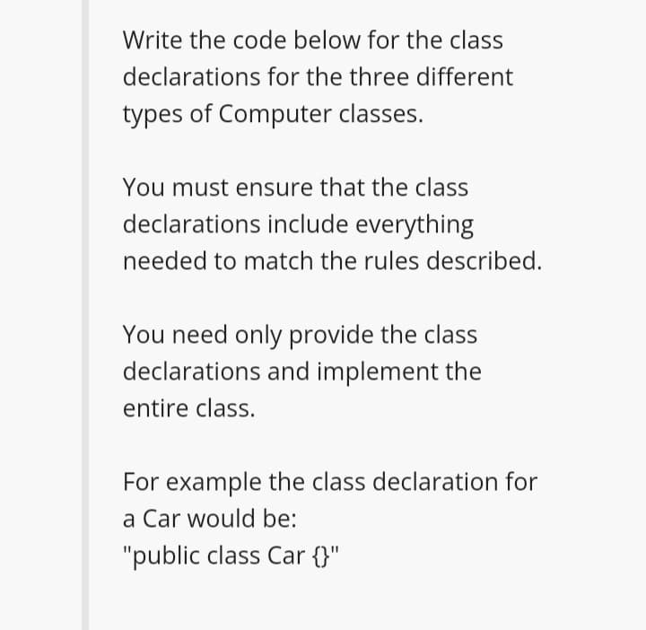 Write the code below for the class
declarations for the three different
types of Computer classes.
You must ensure that the class
declarations include everything
needed to match the rules described.
You need only provide the class
declarations and implement the
entire class.
For example the class declaration for
a Car would be:
"public class Car {}"
