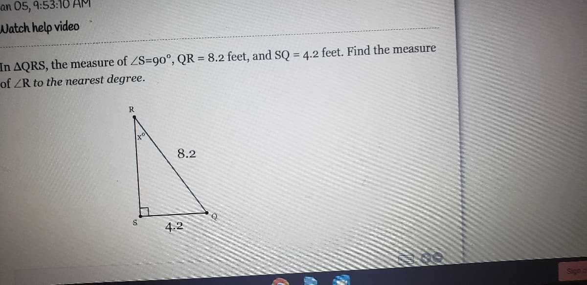 an 05, 9:53:18 AM
Watch help video
In AQRS, the measure of ZS=90°, QR = 8.2 feet, and SQ = 4.2 feet. Find the measure
of ZR to the nearest degree.
%3D
R
8.2
4.2
Sign a
