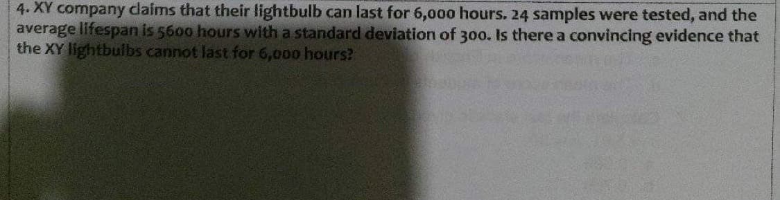 4. XY company claims that their lightbulb can last for 6,0oo hours. 24 samples were tested, and the
average lifespan is 5600 hours with a standard deviation of 300. Is there a convincing evidence that
the XY lightbulbs cannot last for 6,000 hours?
