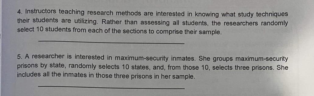 4. Instructors teaching research methods are interested in knowing what study techniques
their students are utilizing. Rather than assessing all students, the researchers randomly
select 10 students from each of the sections to comprise their sample.
5. A researcher is interested in maximum-security inmates. She groups maximum-security
prisons by state, randomly selects 10 states, and, from those 10, selects three prisons. She
includes all the inmates in those three prisons in her sample.
