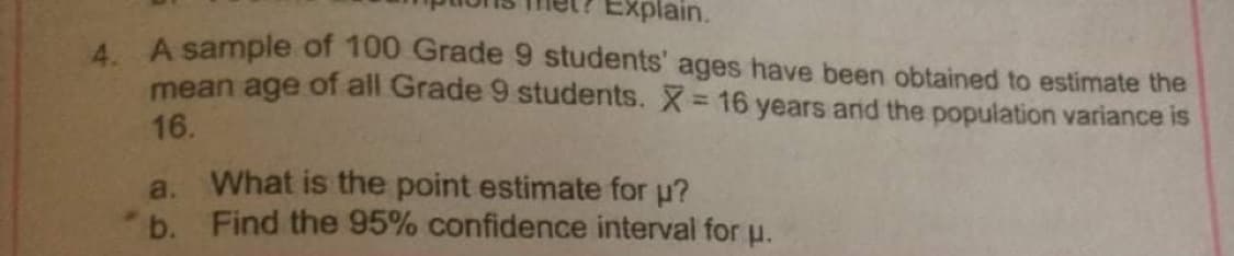 Explain.
A A sample of 100 Grade 9 students' ages have been obtained to estimate the
mean age of all Grade 9 students. X= 16 years arnid the population variance is
16.
a. What is the point estimate for u?
b. Find the 95% confidence interval for u.
