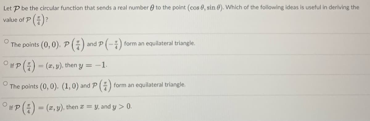 Let P be the circular function that sends a real number 0 to the point (cos 0, sin 0). Which of the following ideas is useful in deriving the
value of P
The points (0, 0), P() and P (-) form an equilateral triangle.
O If P(E) = (2, y), then y = -1.
The points (0, 0). (1,0) and P ()
form an equilateral triangle.
If P() = (2, y), then 2 = y, and y > 0.
