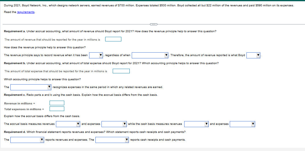 During
2021, Boyd Network, Inc., which designs network servers, earned revenues of $700 million. Expenses totaled $500 million. Boyd collected all but $22 million of the revenues and paid $590 million on its expenses.
Read the requirements.
Requirement a. Under accrual accounting, what amount of revenue should Boyd report for 2021? How does the revenue principle help to answer this question?
The amount of revenue that should be reported for the year in millions is
How does the revenue principle help to answer this question?
The revenue principle says to record revenue when it has been
The amount of total expense that should be reported for the year in millions is
Which accounting principle helps to answer this question?
Requirement b. Under accrual accounting, what amount of total expense should Boyd report for 2021? Which accounting principle helps to answer this question?
The
▼ regardless of when
recognizes expenses in the same period in which any related revenues are earned.
Requirement c. Redo parts a and b using the cash basis. Explain how the accrual basis differs from the cash basis
Revenue in millions =
Total expenses in millions =
Explain how the accrual basis differs from the cash basis.
The accrual basis measures revenues
←
The
and expenses
. Therefore, the amount of revenue reported is what Boyd
while the cash basis measures revenues
Requirement d. Which financial statement reports revenues and expenses? Which statement reports cash receipts and cash payments?
reports revenues and expenses. The
reports cash receipts and cash payments.
and expenses