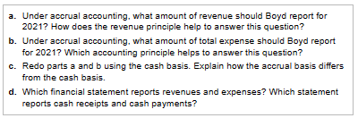 a. Under accrual accounting, what amount of revenue should Boyd report for
2021? How does the revenue principle help to answer this question?
b. Under accrual accounting, what amount of total expense should Boyd report
for 2021? Which accounting principle helps to answer this question?
c. Redo parts a and b using the cash basis. Explain how the accrual basis differs
from the cash basis.
d. Which financial statement reports revenues and expenses? Which statement
reports cash receipts and cash payments?