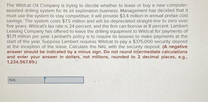 The Wildcat Oil Company is trying to decide whether to lease or buy a new computer-
assisted drilling system for its oil exploration business. Management has decided that it
must use the system to stay competitive; it will provide $3.4 million in annual pretax cost
savings. The system costs $7.5 million and will be depreciated straight-line to zero over
five years. Wildcat's tax rate is 24 percent, and the firm can borrow at 8 percent. Lambert
Leasing Company has offered to lease the drilling equipment to Wildcat for payments of
$1.71 million per year. Lambert's policy is to require its lessees to make payments at the
start of the year. Suppose Lambert requires Wildcat to pay a $375,000 security deposit
at the inception of the lease. Calculate the NAL with the security deposit (A negative
answer should be indicated by a minus sign. Do not round intermediate calculations
and enter your answer in dollars, not millions, rounded to 2 decimal places, e.g.,
1,234,567.89.)
NAL