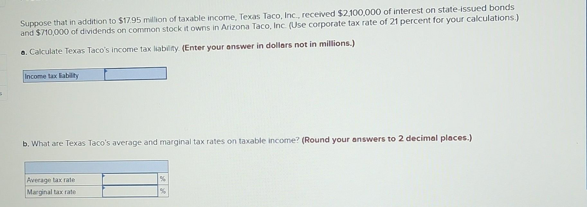 5
Suppose that in addition to $17.95 million of taxable income, Texas Taco, Inc., received $2,100,000 of interest on state-issued bonds
and $710,000 of dividends on common stock it owns in Arizona Taco, Inc. (Use corporate tax rate of 21 percent for your calculations.)
a. Calculate Texas Taco's income tax liability. (Enter your answer in dollars not in millions.)
Income tax liability
b. What are Texas Taco's average and marginal tax rates on taxable income? (Round your answers to 2 decimal places.)
Average tax rate
Marginal tax rate
%
%