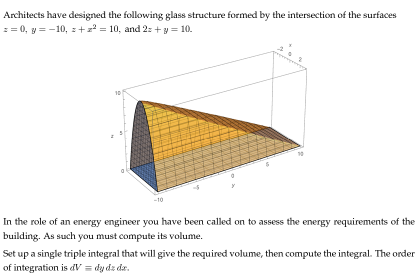 Architects have designed the following glass structure formed by the intersection of the surfaces
z = 0, y = −10, z + x² = 10, and 2x + y
= 10.
°
10
5
-10
5
°
20
2
10
In the role of an energy engineer you have been called on to assess the energy requirements of the
building. As such you must compute its volume.
Set up a single triple integral that will give the required volume, then compute the integral. The order
of integration is dV = dy dz dx.