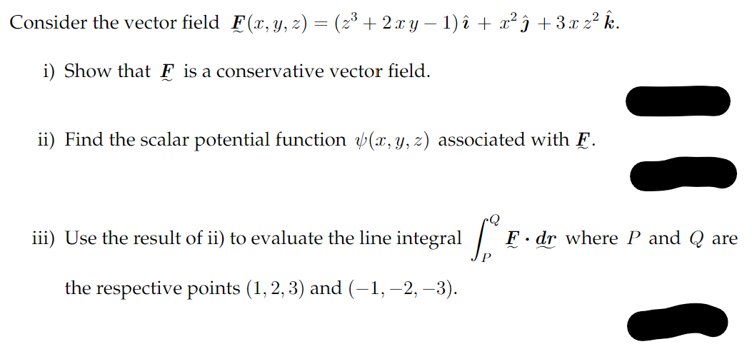 Consider the vector field F(x, y, z) = (z³ + 2 x y − 1) î + x² ĵ + 3x z² k.
i) Show that Ę is a conservative vector field.
ii) Find the scalar potential function (x, y, z) associated with F.
F. dr where P and Q are
iii) Use the result of ii) to evaluate the line integral for
the respective points (1, 2, 3) and (−1, −2, −3).