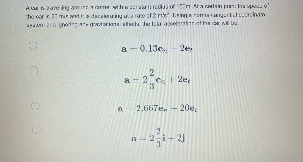 A car is travelling around a corner with a constant radius of 150m. At a certain point the speed of
the car is 20 m/s and it is decelerating at a rate of 2 m/s2. Using a normal/tangential coordinate
system and ignoring any gravitational effects, the total acceleration of the car will be:
0.13e, + 2e;
:2-en
+ 2et
= 2.667en + 20e;
a
2
= 2-i+ 2j
