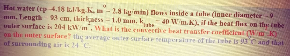 Hot water (cp=4.18 kJ/kg.K, m = 2.8 kg/min) flows inside a tube (inner diameter = 9
mm, Length = 93 cm, thickness = 1.0 mm,
outer surface is 204 kW/m. What is the convective heat transfer coefficient (W/m .K)
on the outer surface? the average outer surface temperature of the tube is 93 C and that
of surrounding air is 24 C.
k
tube
= 40 W/m.K), if the heat flux on the tube
