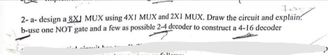 2-a- design a 8XJ MUX using 4X1 MUX and 2X1 MUX. Draw the circuit and explain?
b-use one NOT gate and a few as possible 2-4 decoder to construct a 4-16 decoder
follower