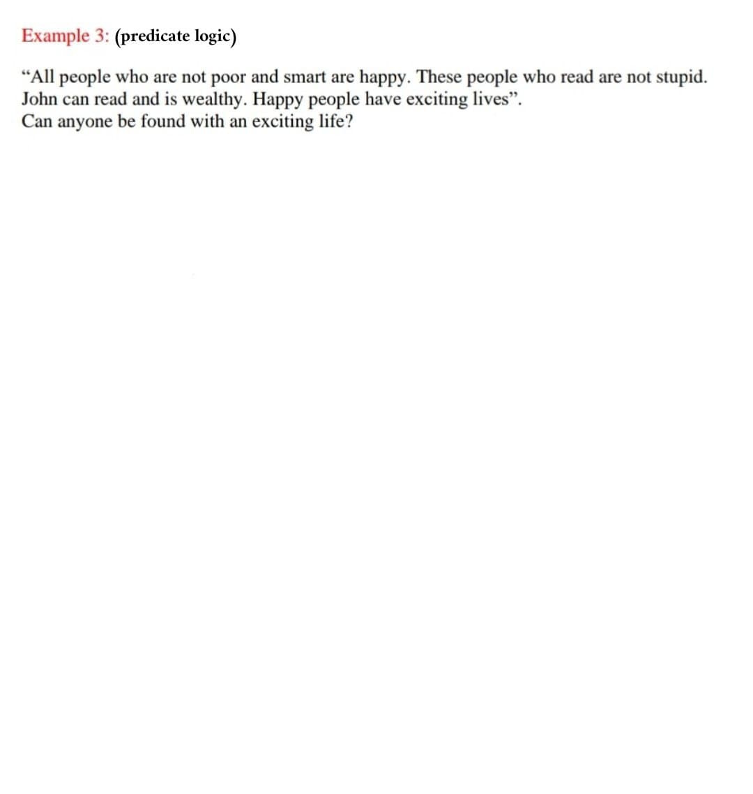 Example 3: (predicate logic)
"All people who are not poor and smart are happy. These people who read are not stupid.
John can read and is wealthy. Happy people have exciting lives".
Can anyone be found with an exciting life?