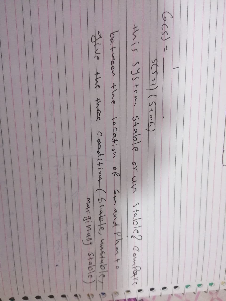 Gcs(s
S(5+1) (S+0²5)
this system stable or un stable? Compare
between the
location of
Gm and Phm to
give the three condition (Stable, unstable,
marginally Stable)