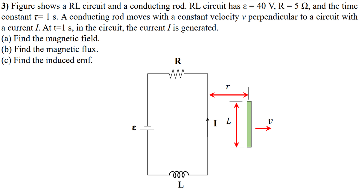 3) Figure shows a RL circuit and a conducting rod. RL circuit has ɛ = 40 V, R = 5 N, and the time
constant t= 1 s. A conducting rod moves with a constant velocity v perpendicular to a circuit with
a current I. At t=1 s, in the circuit, the current I is generated.
(a) Find the magnetic field.
(b) Find the magnetic flux.
(c) Find the induced emf.
R
r
I L
all
L
