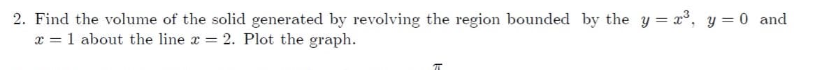 2. Find the volume of the solid generated by revolving the region bounded by the y = x³, y= 0 and
x = 1 about the line x = 2. Plot the graph.
