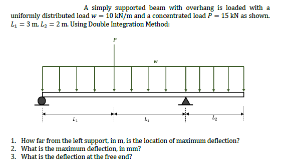 A simply supported beam with overhang is loaded with a
uniformly distributed load w = 10 kN/m and a concentrated load P = 15 kN as shown.
L = 3 m, L2 = 2 m. Using Double Integration Method:
P
1. How far from the left support, in m, is the location of maximum deflection?
2. What is the maximum deflection, in mm?
3. What is the deflection at the free end?
