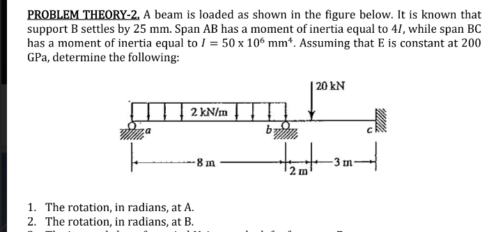 PROBLEM THEORY-2. A beam is loaded as shown in the figure below. It is known that
support B settles by 25 mm. Span AB has a moment of inertia equal to 41, while span BC
has a moment of inertia equal to I = 50 x 106 mm*. Assuming that E is constant at 200
GPa, determine the following:
| 20 kN
2 kN/m
by
-8 m
-3 m-
2 m
1. The rotation, in radians, at A.
2. The rotation, in radians, at B.
