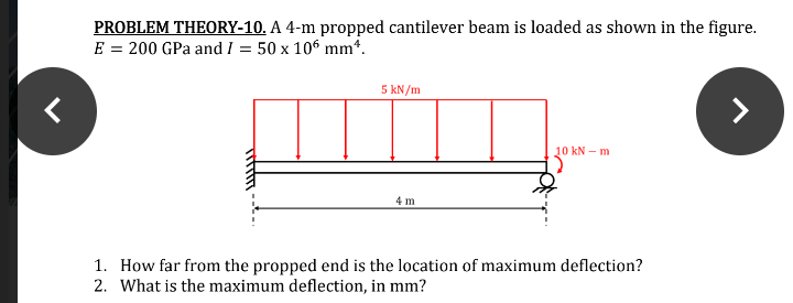 PROBLEM THEORY-10. A 4-m propped cantilever beam is loaded as shown in the figure.
E = 200 GPa and I = 50 x 106 mm*.
5 kN/m
10 kN – m
4 m
1. How far from the propped end is the location of maximum deflection?
2. What is the maximum deflection, in mm?
