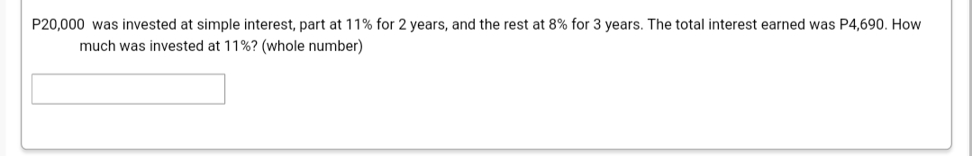 P20,000 was invested at simple interest, part at 11% for 2 years, and the rest at 8% for 3 years. The total interest earned was P4,690. How
much was invested at 11%? (whole number)
