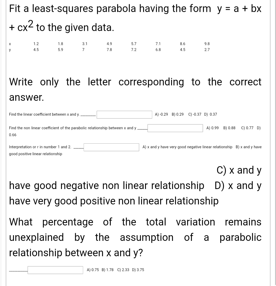 Fit a least-squares parabola having the form y = a + bx
+ cx2 to the given data.
X
1.2
1.8
3.1
4.9
5.7
7.1
8.6
9.8
y
4.5
5.9
7
7.8
7.2
6.8
4.5
2.7
Write only the letter corresponding to the correct
answer.
Find the linear coefficient between x and y.
A) -0.29 B) 0.29 C) -0.37 D) 0.37
Find the non linear coefficient of the parabolic relationship between x and y
A) 0.99 B) 0.88
C) 0.77 D)
0.66
Interpretation or r in number 1 and 2.
A) x and y have very good negative linear relationship B) x and y have
good positive linear relationship
С) х and y
have good negative non linear relationship D) x and y
have very good positive non linear relationship
What percentage of the total variation remains
unexplained by the
assumption of a parabolic
relationship between x and y?
A) 0.75 B) 1.78 C) 2.33 D) 3.75
