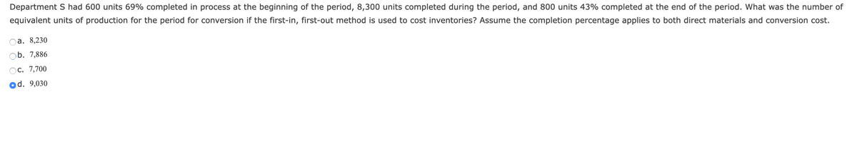 Department S had 600 units 69% completed in process at the beginning of the period, 8,300 units completed during the period, and 800 units 43% completed at the end of the period. What was the number of
equivalent units of production for the period for conversion if the first-in, first-out method is used to cost inventories? Assume the completion percentage applies to both direct materials and conversion cost.
а. 8,230
b. 7,886
Ос. 7,700
od. 9,030
