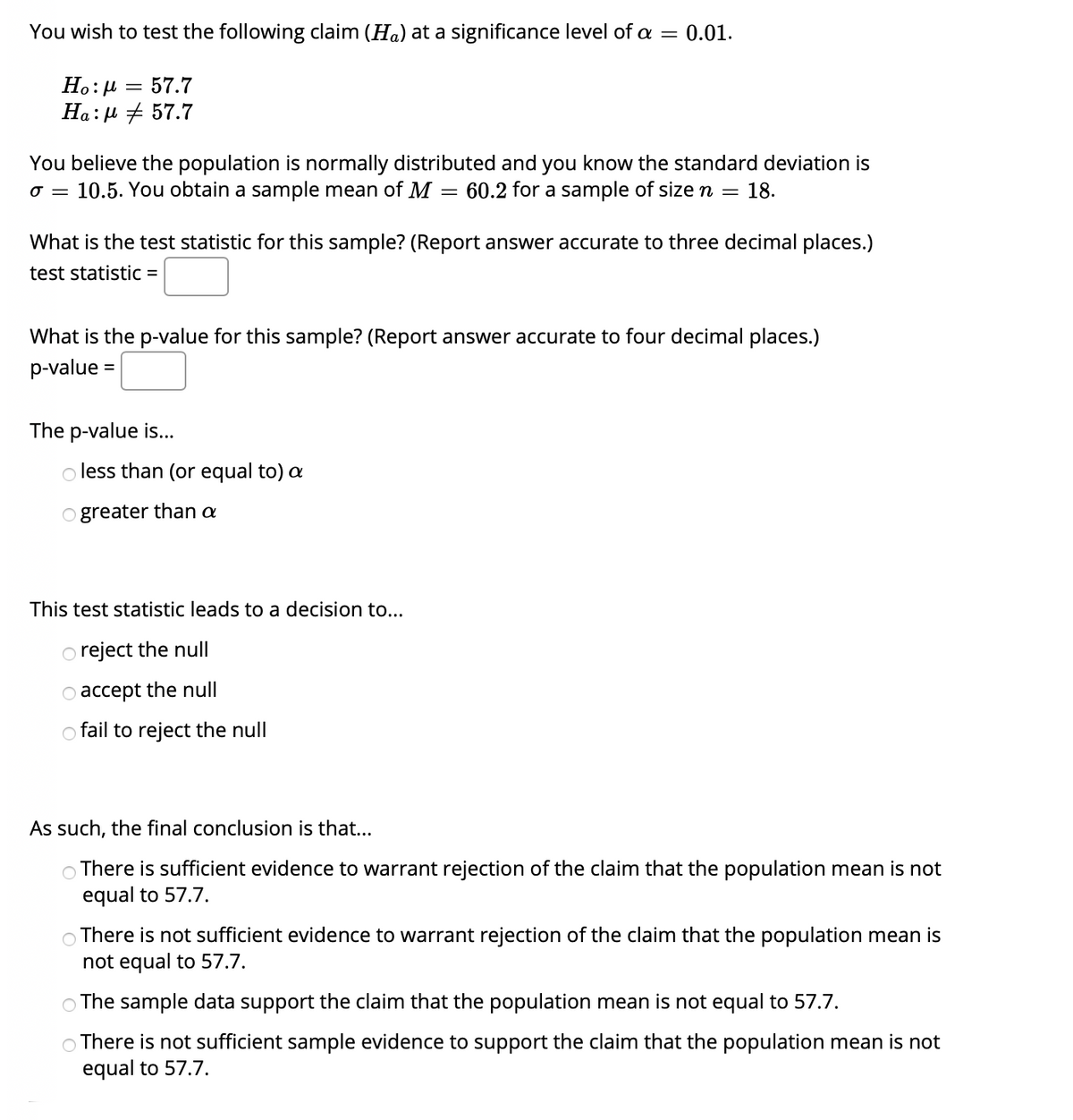 You wish to test the following claim (Ha) at a significance level of a = 0.01.
Ho:H
57.7
Ha: µ + 57.7
You believe the population is normally distributed and you know the standard deviation is
o = 10.5. You obtain a sample mean of M
60.2 for a sample of size n
18.
What is the test statistic for this sample? (Report answer accurate to three decimal places.)
test statistic =
What is the p-value for this sample? (Report answer accurate to four decimal places.)
p-value
The p-value is...
less than (or equal to) a
o greater than a
This test statistic leads to a decision to...
reject the null
accept the null
o fail to reject the null
As such, the final conclusion is that...
There is sufficient evidence to warrant rejection of the claim that the population mean is not
equal to 57.7.
O There is not sufficient evidence to warrant rejection of the claim that the population mean is
not equal to 57.7.
O The sample data support the claim that the population mean is not equal to 57.7.
There is not sufficient sample evidence to support the claim that the population mean is not
equal to 57.7.
