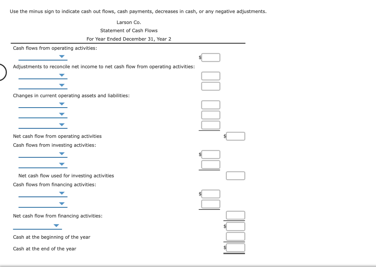 ---

## Larson Co.
### Statement of Cash Flows
#### For Year Ended December 31, Year 2

---

### Cash Flows from Operating Activities:

\[
\text{\_\_\_\_\_\_\_\_\_\_\_\_\_\_\_\_\_\_\_\_\_\_\_} \ \ \ \ \ \ \ \ \ \ \ \ \ \$ \ \ \ \ \ \ \  \ \ \ \ \ [amount]
\]

---

#### Adjustments to Reconcile Net Income to Net Cash Flow from Operating Activities:

\[
\text{\_\_\_\_\_\_\_\_\_\_\_\_\_\_\_\_\_\_\_\_\_\_\_} \ \ \ \ \ \ \ \ \ \ \ \ \ \ \ [amount]
\]

\[
\text{\_\_\_\_\_\_\_\_\_\_\_\_\_\_\_\_\_\_\_\_\_\_\_} \ \ \ \ \ \ \ \ \ \ \ \ \ \ \ [amount]
\]

---

#### Changes in Current Operating Assets and Liabilities:

\[
\text{\_\_\_\_\_\_\_\_\_\_\_\_\_\_\_\_\_\_\_\_\_\_\_} \ \ \ \ \ \ \ \ \ \ \ \ \ \ \ [amount]
\]

\[
\text{\_\_\_\_\_\_\_\_\_\_\_\_\_\_\_\_\_\_\_\_\_\_\_} \ \ \ \ \ \ \ \ \ \ \ \ \ \ \ [amount]
\]

\[
\text{\_\_\_\_\_\_\_\_\_\_\_\_\_\_\_\_\_\_\_\_\_\_\_} \ \ \ \ \ \ \ \ \ \ \ \ \ \ \ [amount]
\]

\[
\text{\_\_\_\_\_\_\_\_\_\_\_\_\_\_\_\_\_\_\_\_\_\_\_} \ \ \ \ \ \ \ \ \ \ \ \ \ \ \ [amount]
\]

---

#### Net Cash Flow from Operating Activities:

\[
\ \ \ \ \ \text{\_\_\_\_\_\_\_\_\_\_\_\_\_\_\_\_\_\_\_\_\_\_\_} \ \ \ \$ \ \ \ \ \ \ \ \ \  [amount]
\]

---

### Cash Flows from Investing Activities:

\[
\text{\_\_\_\_\_\_\_\