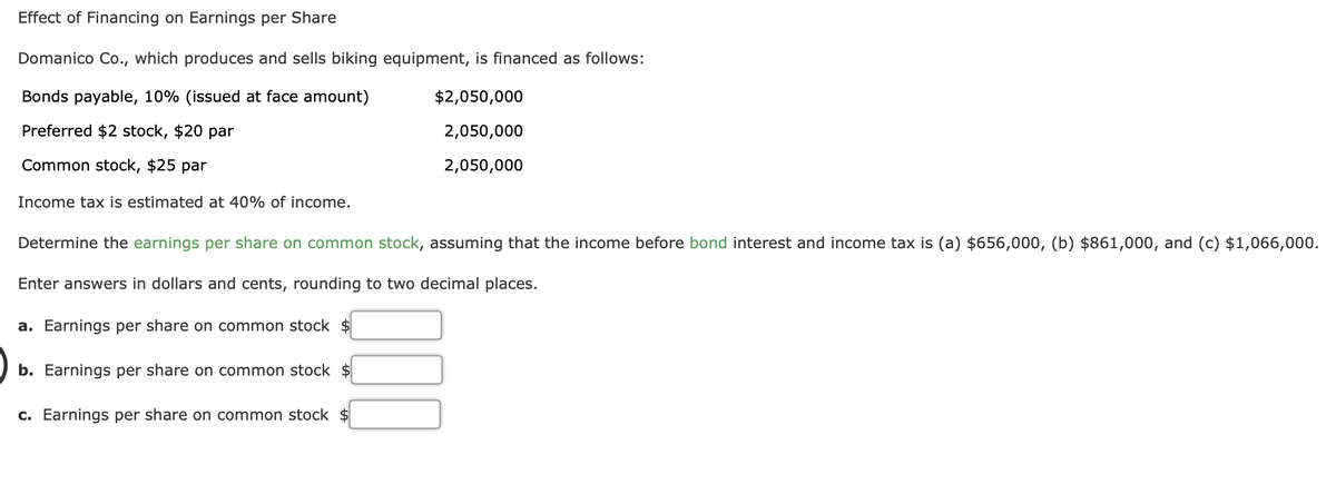 Effect of Financing on Earnings per Share
Domanico Co., which produces and sells biking equipment, is financed as follows:
Bonds payable, 10% (issued at face amount)
$2,050,000
Preferred $2 stock, $20 par
2,050,000
Common stock, $25 par
2,050,000
Income tax is estimated at 40% of income.
Determine the earnings per share on common stock, assuming that the income before bond interest and income tax is (a) $656,000, (b) $861,000, and (c) $1,066,000.
Enter answers in dollars and cents, rounding to two decimal places.
a. Earnings per share on common stock $
b. Earnings per share on common stock $
c. Earnings per share on common stock $
