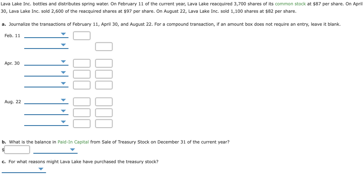 Lava Lake Inc. bottles and distributes spring water. On February 11 of the current year, Lava Lake reacquired 3,700 shares of its common stock at $87 per share. On April
30, Lava Lake Inc. sold 2,600 of the reacquired shares at $97 per share. On August 22, Lava Lake Inc. sold 1,100 shares at $82 per share.
a. Journalize the transactions of February 11, April 30, and August 22. For a compound transaction, if an amount box does not require an entry, leave it blank.
Feb. 11
Apr. 30
Aug. 22
b. What is the balance in Paid-In Capital from Sale of Treasury Stock on December 31 of the current year?
c. For what reasons might Lava Lake have purchased the treasury stock?
100
