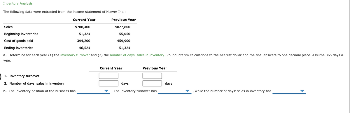 Inventory Analysis
The following data were extracted from the income statement of Keever Inc.:
Current Year
Previous Year
Sales
$788,400
$827,800
Beginning inventories
51,324
55,050
Cost of goods sold
394,200
459,900
Ending inventories
46,524
51,324
a. Determine for each year (1) the inventory turnover and (2) the number of days' sales in inventory. Round interim calculations to the nearest dollar and the final answers to one decimal place. Assume 365 days a
year.
Current Year
Previous Year
1. Inventory turnover
2. Number of days' sales in inventory
days
days
b. The inventory position of the business has
The inventory turnover has
while the number of days' sales in inventory has
