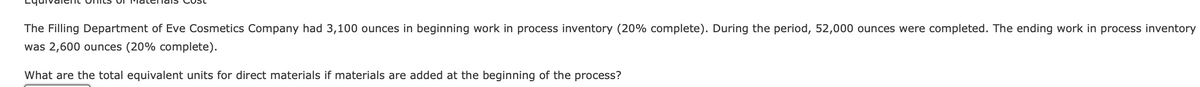 The Filling Department of Eve Cosmetics Company had 3,100 ounces in beginning work in process inventory (20% complete). During the period, 52,000 ounces were completed. The ending work in process inventory
was 2,600 ounces (20% complete).
What are the total equivalent units for direct materials if materials are added at the beginning of the process?
