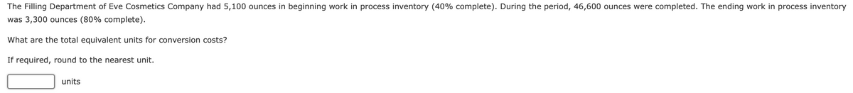 The Filling Department of Eve Cosmetics Company had 5,100 ounces in beginning work in process inventory (40% complete). During the period, 46,600 ounces were completed. The ending work in process inventory
was 3,300 ounces (80% complete).
What are the total equivalent units for conversion costs?
If required, round to the nearest unit.
units
