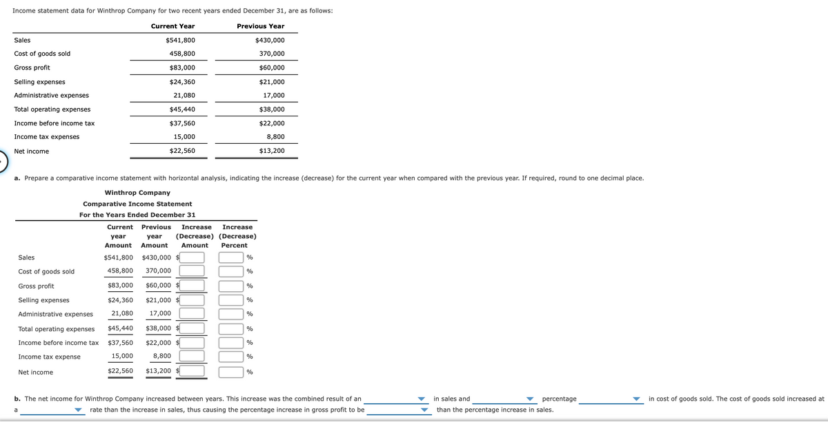 **Income Statement Data for Winthrop Company**

Winthrop Company provided its income statement data for two recent years ending on December 31, as follows:

<table border="1">
  <thead>
    <tr>
      <th></th>
      <th>Current Year</th>
      <th>Previous Year</th>
    </tr>
  </thead>
  <tbody>
    <tr>
      <td>Sales</td>
      <td>$541,800</td>
      <td>$430,000</td>
    </tr>
    <tr>
      <td>Cost of goods sold</td>
      <td>$458,800</td>
      <td>$370,000</td>
    </tr>
    <tr>
      <td>Gross profit</td>
      <td>$83,000</td>
      <td>$60,000</td>
    </tr>
    <tr>
      <td>Selling expenses</td>
      <td>$24,360</td>
      <td>$21,000</td>
    </tr>
    <tr>
      <td>Administrative expenses</td>
      <td>$21,080</td>
      <td>$17,000</td>
    </tr>
    <tr>
      <td>Total operating expenses</td>
      <td>$45,440</td>
      <td>$38,000</td>
    </tr>
    <tr>
      <td>Income before income tax</td>
      <td>$37,560</td>
      <td>$22,000</td>
    </tr>
    <tr>
      <td>Income tax expenses</td>
      <td>$15,000</td>
      <td>$8,800</td>
    </tr>
    <tr>
      <td>Net income</td>
      <td>$22,560</td>
      <td>$13,200</td>
    </tr>
  </tbody>
</table>

**Comparative Income Statement with Horizontal Analysis**

To better understand the performance between the two years, we prepare a comparative income statement with horizontal analysis. This involves calculating the increase (or decrease) in financial figures from the previous year to the current year, both in absolute and percentage terms.

<table border="1">
  <thead>
    <tr>
      <th colspan="