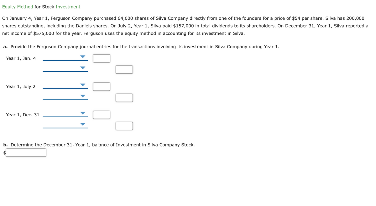 Equity Method for Stock Investment
On January 4, Year 1, Ferguson Company purchased 64,000 shares of Silva Company directly from one of the founders for a price of $54 per share. Silva has 200,000
shares outstanding, including the Daniels shares. On July 2, Year 1, Silva paid $157,000 in total dividends to its shareholders. On December 31, Year 1, Silva reported a
net income of $575,000 for the year. Ferguson uses the equity method in accounting for its investment in Silva.
a. Provide the Ferguson Company journal entries for the transactions involving its investment in Silva Company during Year 1.
Year 1, Jan. 4
Year 1, July 2
Year 1, Dec. 31
b. Determine the December 31, Year 1, balance of Investment in Silva Company Stock.
