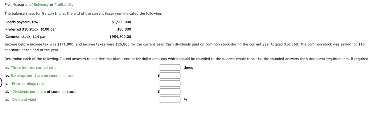 ### Five Measures of Solvency or Profitability

The balance sheet for Garcon Inc. at the end of the current fiscal year indicated the following:

- **Bonds payable, 6%:** $1,500,000
- **Preferred $10 stock, $100 par:** $88,000
- **Common stock, $14 par:** $954,800.00

Income before income tax was $171,000, and income taxes were $25,800 for the current year. Cash dividends paid on common stock during the current year totaled $16,368. The common stock was selling for $16 per share at the end of the year.

### Determine each of the following:

Round answers to one decimal place, except for dollar amounts which should be rounded to the nearest whole cent. Use the rounded answers for subsequent requirements, if required.

a. **Times interest earned ratio**: 
   \[ \text{Answer:} \; \_\_\_ \text{ times} \]
   
b. **Earnings per share on common stock**:
   \[ \text{Answer:} \; \$\_\_\_ \]
   
c. **Price-earnings ratio**:
   \[ \text{Answer:} \; \_\_\_ \]
   
d. **Dividends per share of common stock**:
   \[ \text{Answer:} \; \$\_\_\_ \]
   
e. **Dividend yield**:
   \[ \text{Answer:} \; \_\_\_ \% \]

#### Explanation:

1. **Times Interest Earned Ratio**:
   Measures the company's ability to meet its debt obligations based on its earnings. It is calculated using the formula:
   \[
   \text{Times Interest Earned Ratio} = \frac{\text{Income before Income Tax} + \text{Interest Expense}}{\text{Interest Expense}}
   \]

2. **Earnings Per Share on Common Stock**:
   Determines the portion of a company's profit attributed to each outstanding share of common stock. It is calculated using the formula:
   \[
   \text{Earnings Per Share} = \frac{\text{Net Income} - \text{Preferred Dividends}}{\text{Weighted Average Shares Outstanding}}
   \]

3. **Price-Earnings Ratio**:
   A valuation ratio of a company's current share price compared to its per